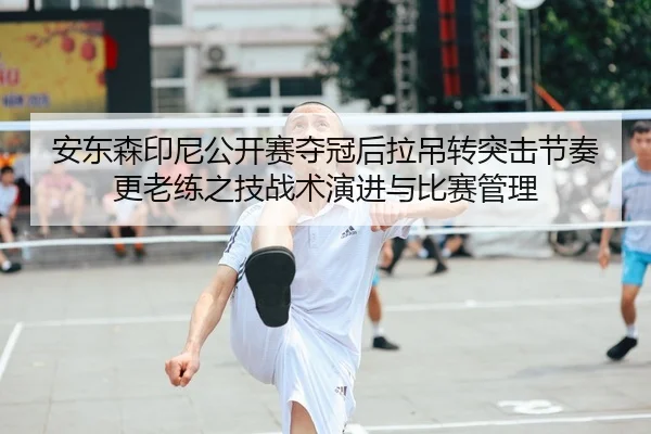 安东森印尼公开赛夺冠后拉吊转突击节奏更老练之技战术演进与比赛管理