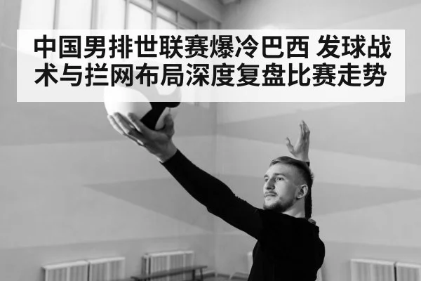 中国男排世联赛爆冷巴西 发球战术与拦网布局深度复盘比赛走势